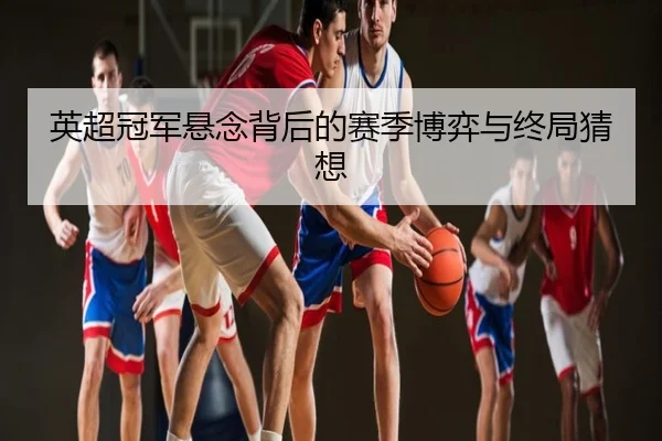 英超冠军悬念背后的赛季博弈与终局猜想