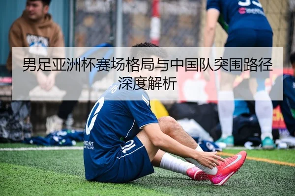 男足亚洲杯赛场格局与中国队突围路径深度解析