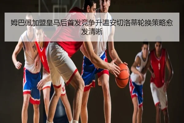姆巴佩加盟皇马后首发竞争升温安切洛蒂轮换策略愈发清晰