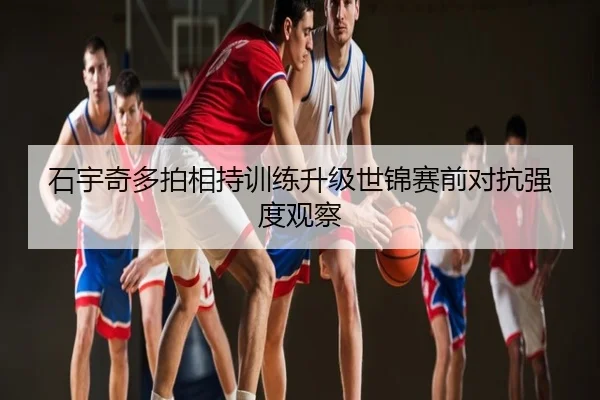 石宇奇多拍相持训练升级世锦赛前对抗强度观察