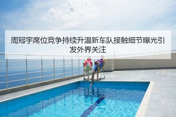 周冠宇席位竞争持续升温新车队接触细节曝光引发外界关注