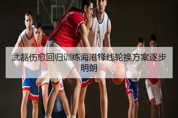 武磊伤愈回归训练海港锋线轮换方案逐步明朗