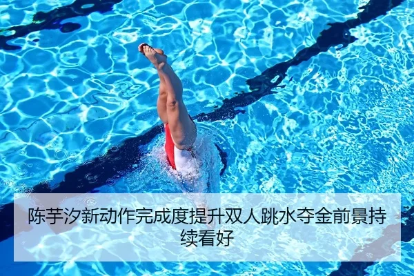 陈芋汐新动作完成度提升双人跳水夺金前景持续看好