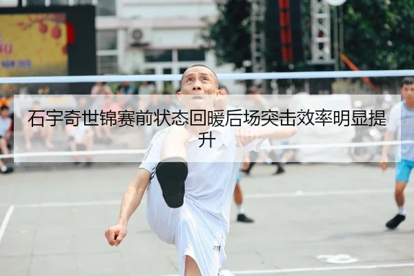 石宇奇世锦赛前状态回暖后场突击效率明显提升