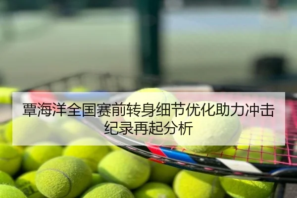 覃海洋全国赛前转身细节优化助力冲击纪录再起分析