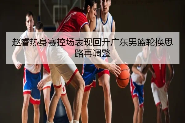 赵睿热身赛控场表现回升广东男篮轮换思路再调整