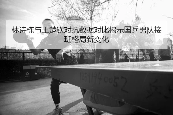 林诗栋与王楚钦对抗数据对比揭示国乒男队接班格局新变化