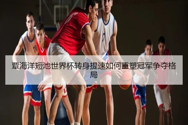 覃海洋短池世界杯转身提速如何重塑冠军争夺格局