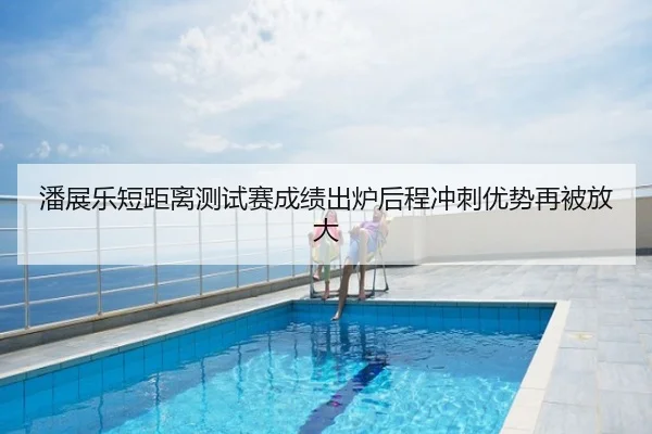 潘展乐短距离测试赛成绩出炉后程冲刺优势再被放大